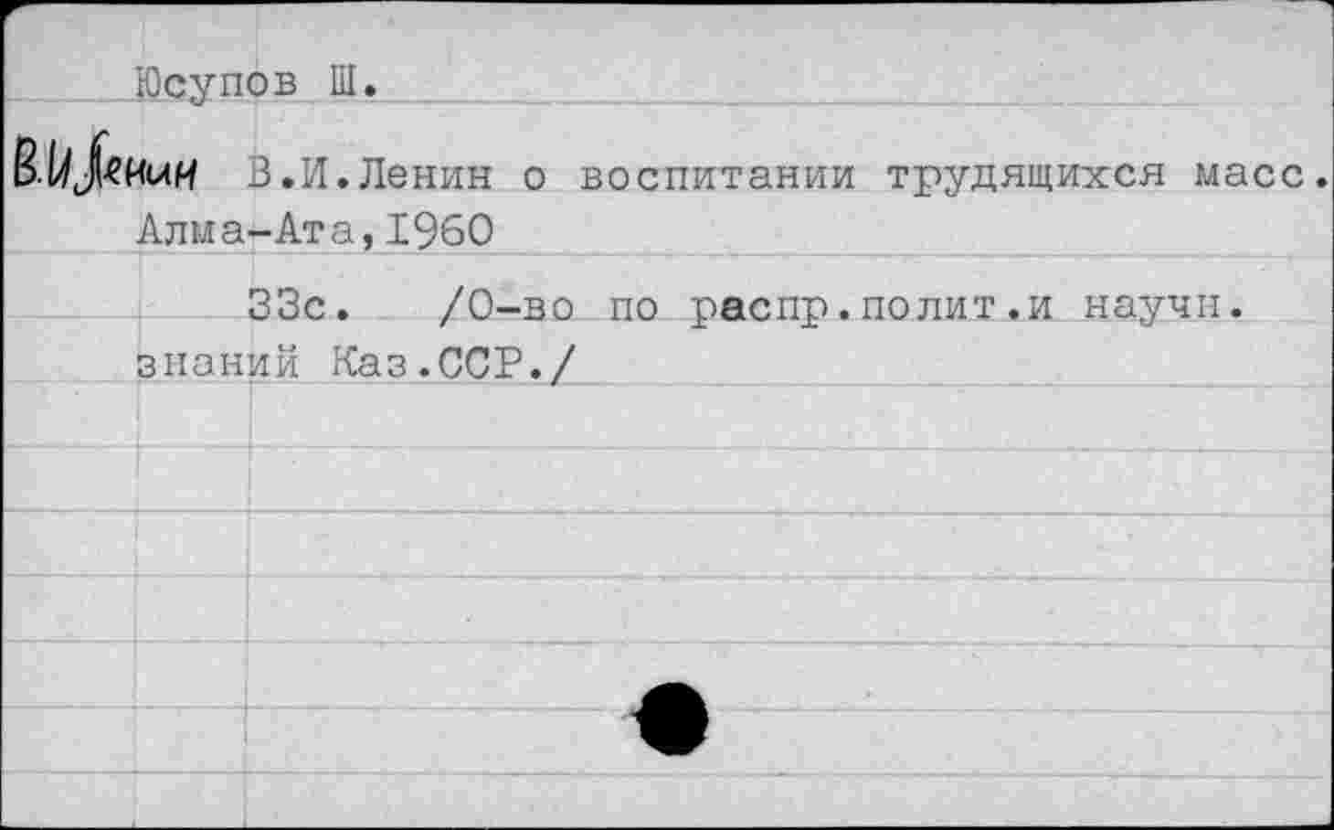 ﻿Юсупов Ш.
В.И.Ленин о воспитании трудящихся масс.
Алма-Ата,1960 ___________
33с.	/0-во по распр.полит.и научи.
знаний Каз.ССР./_______-	________